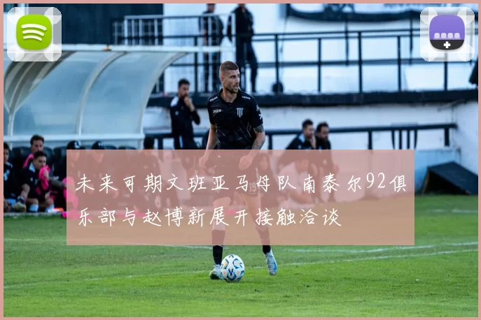 未来可期文班亚马母队南泰尔92俱乐部与赵博新展开接触洽谈